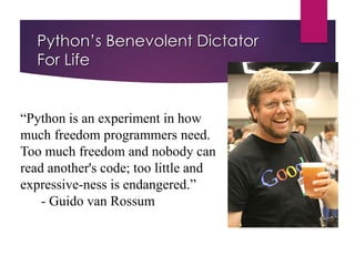 Python’s Benevolent Dictator
For Life
“Python is an experiment in how
much freedom programmers need.
Too much freedom and nobody can
read another's code; too little and
expressive-ness is endangered.”
- Guido van Rossum
 