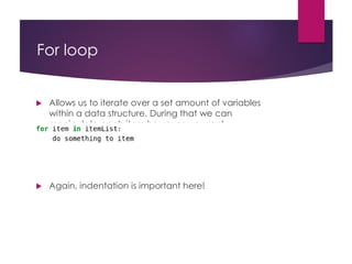 For loop
 Allows us to iterate over a set amount of variables
within a data structure. During that we can
manipulate each item however we want
 Again, indentation is important here!
 