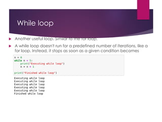 While loop
 Another useful loop. Similar to the for loop.
 A while loop doesn't run for a predefined number of iterations, like a
for loop. Instead, it stops as soon as a given condition becomes
true/false.
 