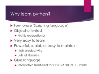 Why learn python?
 Fun-to-use "Scripting language"
 Object-oriented
 Highly educational
 Very easy to learn
 Powerful, scalable, easy to maintain
 high productivity
 Lots of libraries
 Glue language
 Interactive front-end for FORTRAN/C/C++ code
 