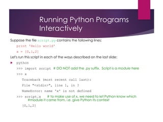 Running Python Programs
Interactively
Suppose the file script.py contains the following lines:
print 'Hello world'
x = [0,1,2]
Let's run this script in each of the ways described on the last slide:
 python
>>> import script # DO NOT add the .py suffix. Script is a module here
>>> x
Traceback (most recent call last):
File "<stdin>", line 1, in ?
NameError: name 'x' is not defined
>>> script.x # to make use of x, we need to let Python know which
#module it came from, i.e. give Python its context
[0,1,2]
 