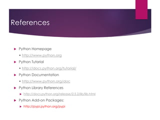 References
 Python Homepage
• http://www.python.org
 Python Tutorial
• http://docs.python.org/tutorial/
 Python Documentation
• http://www.python.org/doc
 Python Library References
 http://docs.python.org/release/2.5.2/lib/lib.html
 Python Add-on Packages:
 http://pypi.python.org/pypi
 