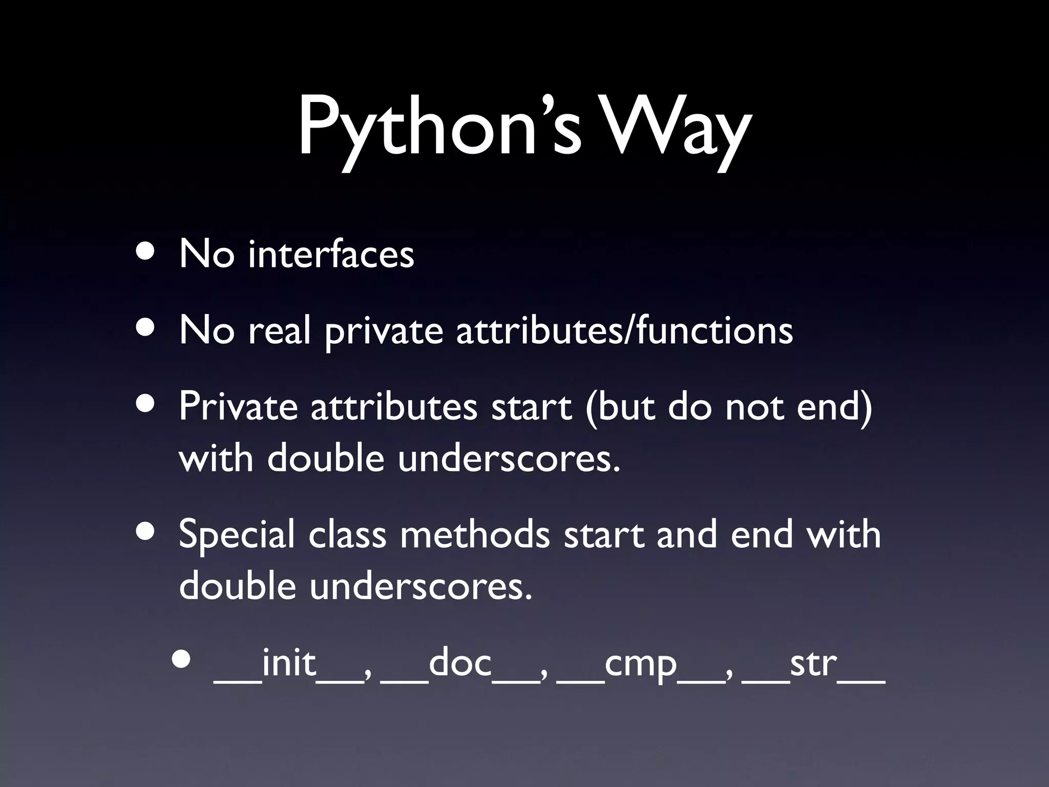 Python’s Way
• No interfaces
• No real private attributes/functions
• Private attributes start (but do not end)
with double underscores.
• Special class methods start and end with
double underscores.
• __init__, __doc__, __cmp__, __str__
 
