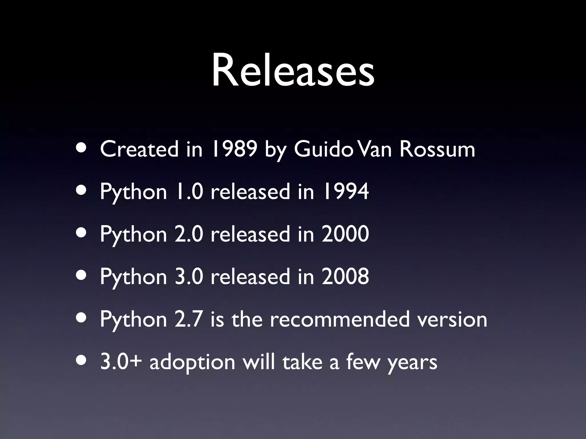 Releases
• Created in 1989 by GuidoVan Rossum
• Python 1.0 released in 1994
• Python 2.0 released in 2000
• Python 3.0 released in 2008
• Python 2.7 is the recommended version
• 3.0+ adoption will take a few years
 