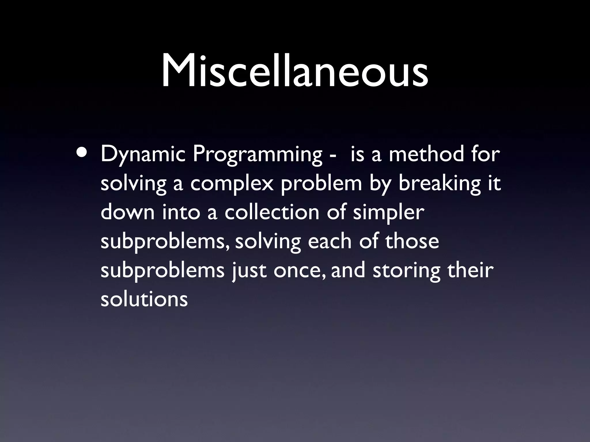 Miscellaneous
• Dynamic Programming -  is a method for
solving a complex problem by breaking it
down into a collection of simpler
subproblems, solving each of those
subproblems just once, and storing their
solutions
 