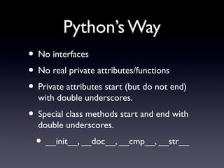Python’s Way
• No interfaces
• No real private attributes/functions
• Private attributes start (but do not end)
with double underscores.
• Special class methods start and end with
double underscores.
• __init__, __doc__, __cmp__, __str__
 