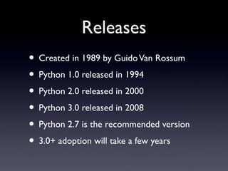 Releases
• Created in 1989 by GuidoVan Rossum
• Python 1.0 released in 1994
• Python 2.0 released in 2000
• Python 3.0 released in 2008
• Python 2.7 is the recommended version
• 3.0+ adoption will take a few years
 