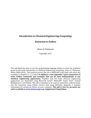 Introduction	to	Chemical	Engineering	Computing:	
	
Extension	to	Python	
	
	
Bruce	A.	Finlayson	
	
Copyright,	2017	
	
	
	
	
	
	
This	pdf	illustrates	how	to	use	the	programming	language	Python	to	solve	the	problems	
posed	 in	 the	 book	 Introduction	 to	 Chemical	 Engineering	 Computing,	 Bruce	 A.	 Finlayson,	
Wiley	(2006-2014).		The	material	mirrors	the	use	of	MATLAB	in	the	book,	and	solves	the	
examples	in	Chapters	2,	3,	4,	and	8.	In	addition,	a	new	Appendix	F	gives	summaries	of	
many	 Python	 commands	 and	 examples	 that	 can	 be	 used	 independently	 of	 any	
chemical	 engineering	 applications.	 Together	 with	 the	 book,	 chemical	 engineering	
applications	 are	 illustrated	 using	 Microsoft	 Excel®,	 MATLAB®,	 Aspen	 Plus®,	 Comsol	
Multiphysics®,	and	Python.	This	pdf	is	intended	to	be	used	in	conjunction	with	the	book,	
and	 the	 treatment	 using	 Python	 mirrors	 that	 using	 MATLAB.	 Appendix	 F	 includes	
information	for	setting	up	Python	on	your	computer.	This	 pdf	 is	 free	 for	 personal	 use	
and	is	available	at	www.chemecomp.com,	Supplement	Using	Python.	
	
	
 