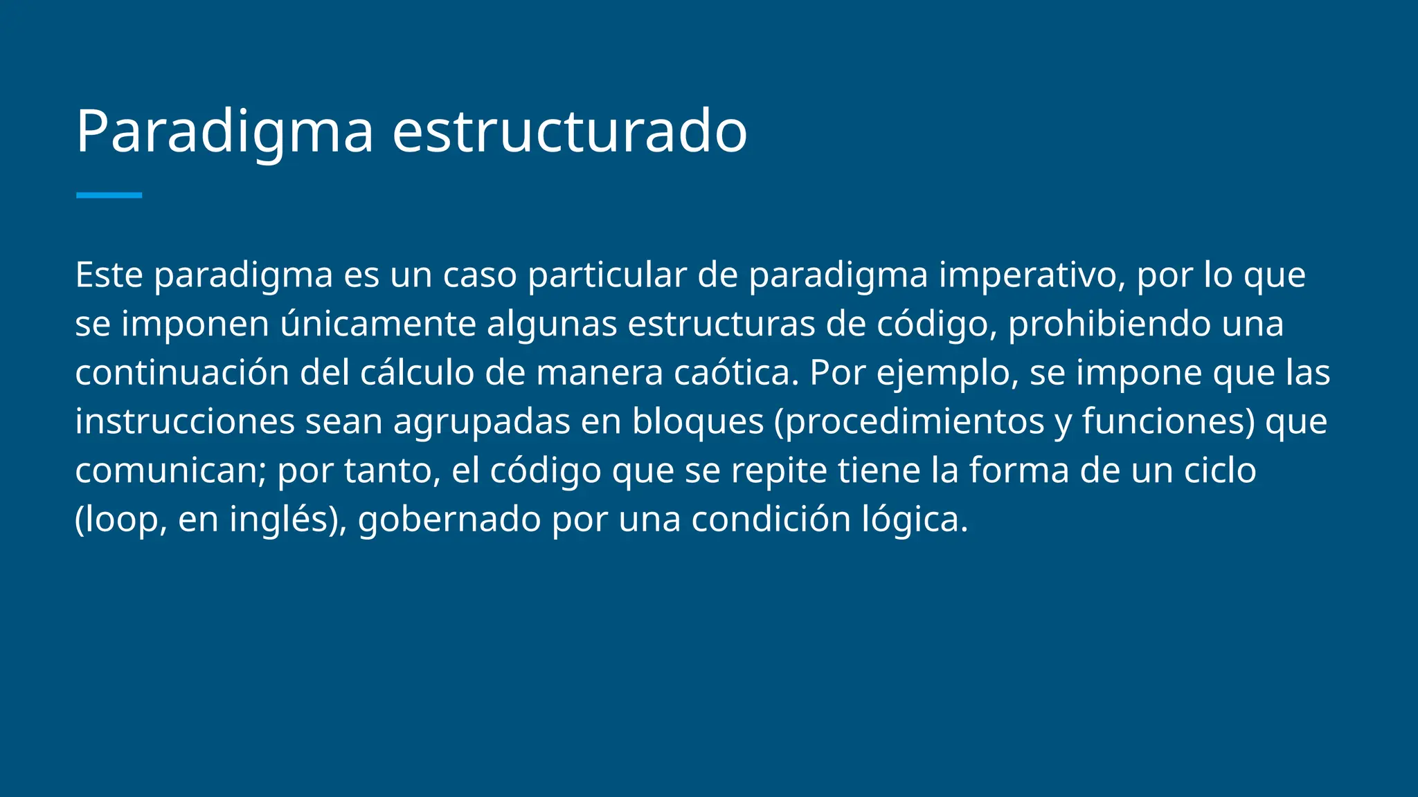 Paradigma estructurado
Este paradigma es un caso particular de paradigma imperativo, por lo que
se imponen únicamente algunas estructuras de código, prohibiendo una
continuación del cálculo de manera caótica. Por ejemplo, se impone que las
instrucciones sean agrupadas en bloques (procedimientos y funciones) que
comunican; por tanto, el código que se repite tiene la forma de un ciclo
(loop, en inglés), gobernado por una condición lógica.
 