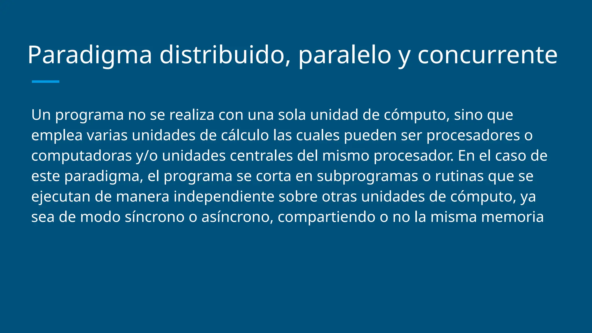 Paradigma distribuido, paralelo y concurrente
Un programa no se realiza con una sola unidad de cómputo, sino que
emplea varias unidades de cálculo las cuales pueden ser procesadores o
computadoras y/o unidades centrales del mismo procesador. En el caso de
este paradigma, el programa se corta en subprogramas o rutinas que se
ejecutan de manera independiente sobre otras unidades de cómputo, ya
sea de modo síncrono o asíncrono, compartiendo o no la misma memoria
 