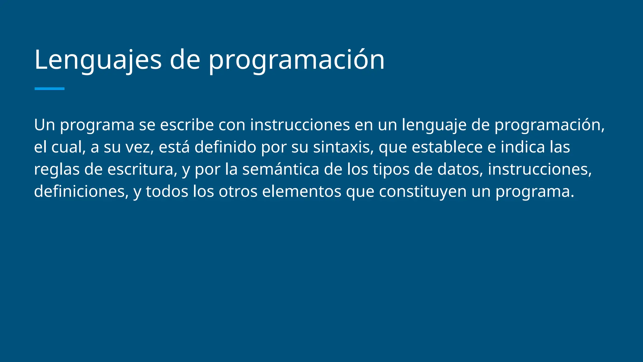 Lenguajes de programación
Un programa se escribe con instrucciones en un lenguaje de programación,
el cual, a su vez, está definido por su sintaxis, que establece e indica las
reglas de escritura, y por la semántica de los tipos de datos, instrucciones,
definiciones, y todos los otros elementos que constituyen un programa.
 