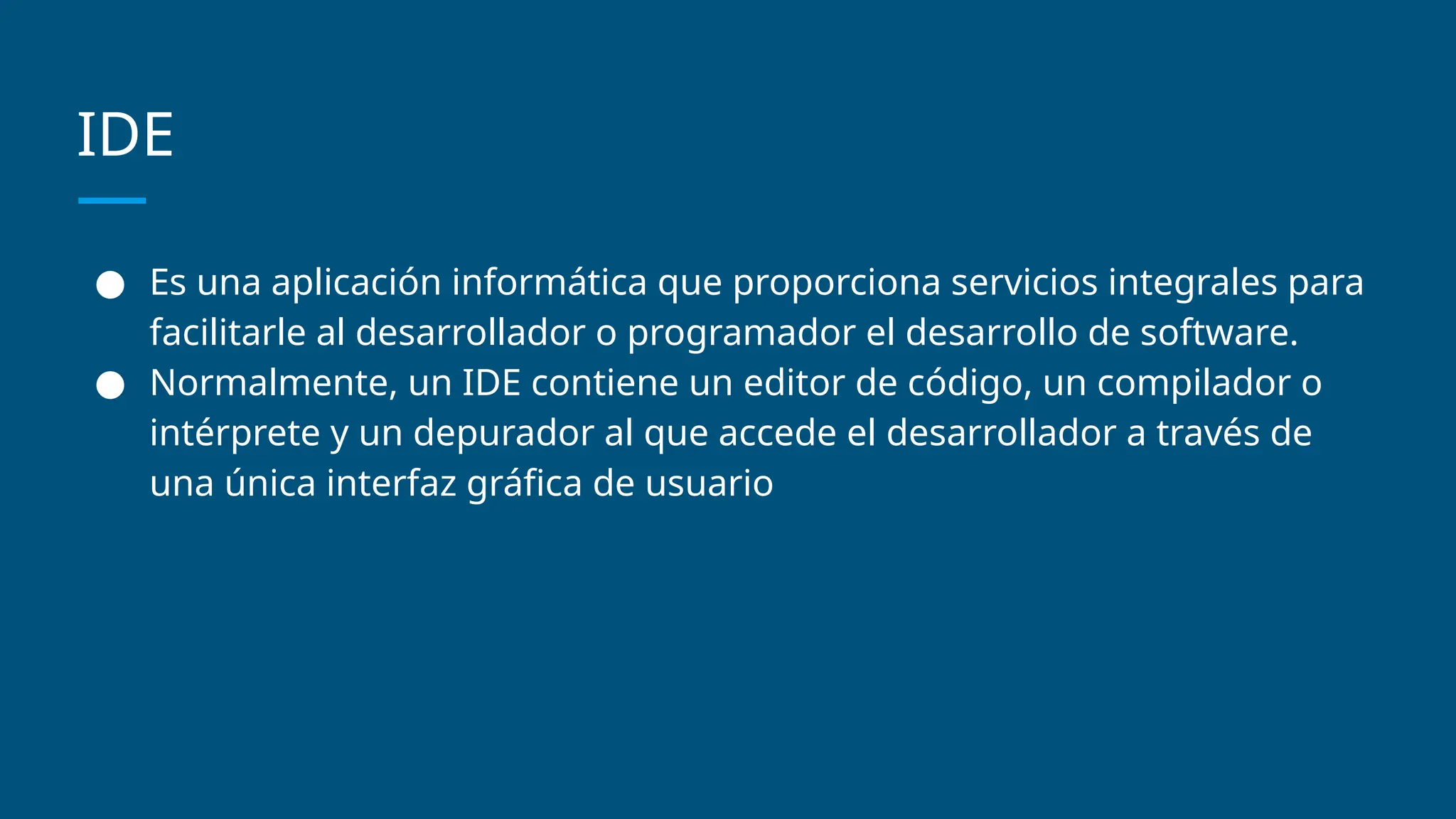 IDE
● Es una aplicación informática que proporciona servicios integrales para
facilitarle al desarrollador o programador el desarrollo de software.
● Normalmente, un IDE contiene un editor de código, un compilador o
intérprete y un depurador al que accede el desarrollador a través de
una única interfaz gráfica de usuario
 