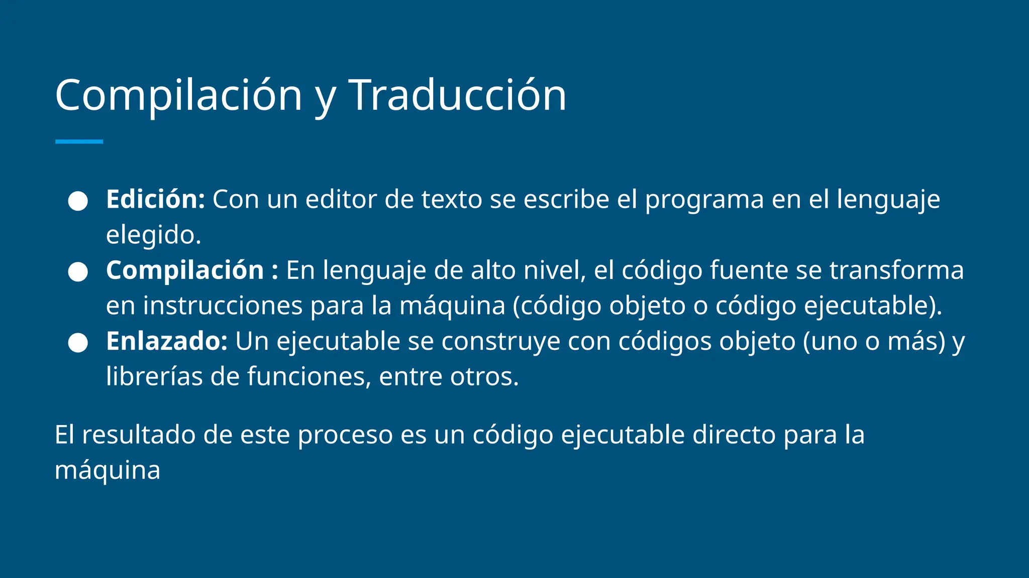 Compilación y Traducción
● Edición: Con un editor de texto se escribe el programa en el lenguaje
elegido.
● Compilación : En lenguaje de alto nivel, el código fuente se transforma
en instrucciones para la máquina (código objeto o código ejecutable).
● Enlazado: Un ejecutable se construye con códigos objeto (uno o más) y
librerías de funciones, entre otros.
El resultado de este proceso es un código ejecutable directo para la
máquina
 