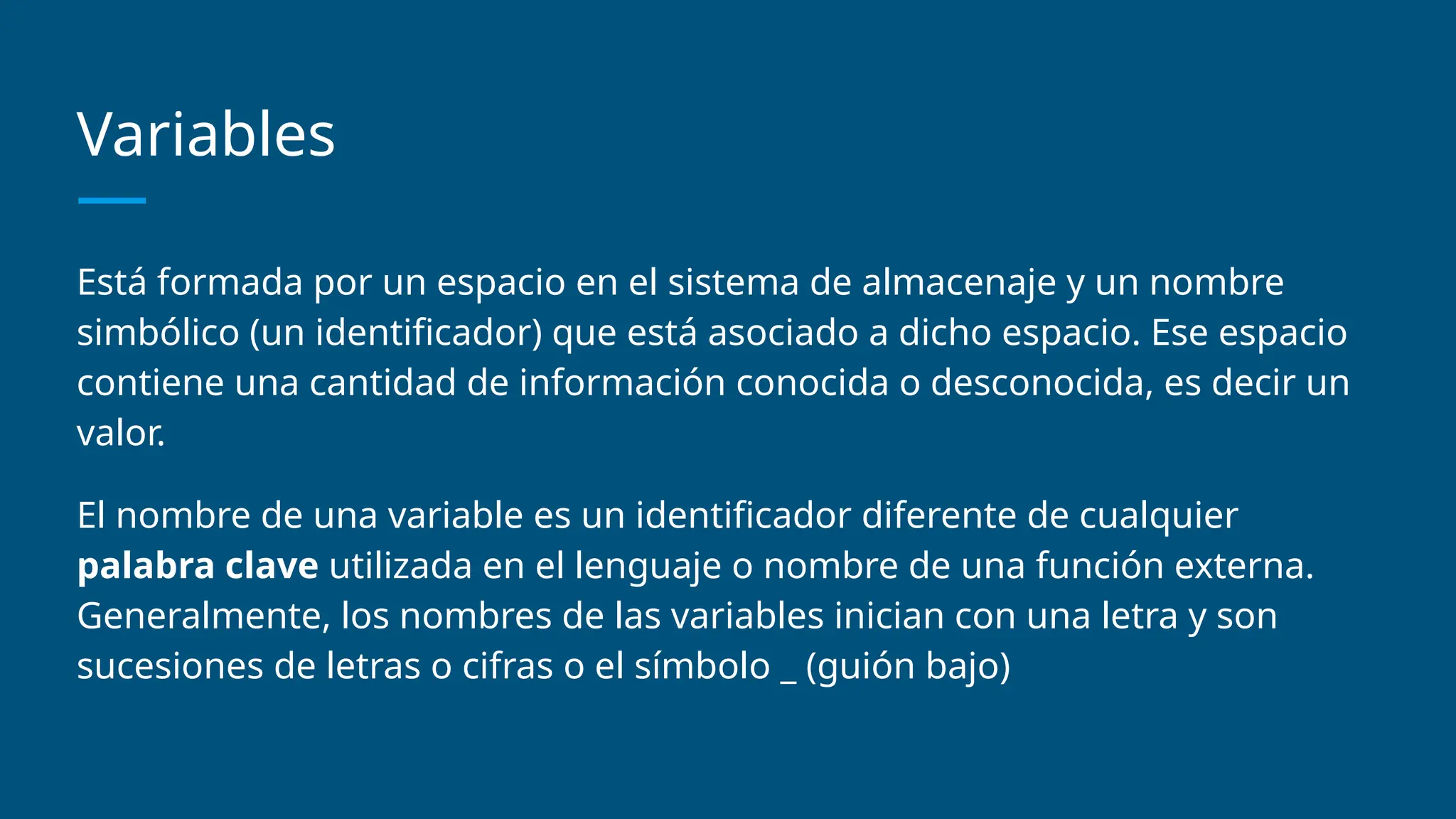 Variables
Está formada por un espacio en el sistema de almacenaje y un nombre
simbólico (un identificador) que está asociado a dicho espacio. Ese espacio
contiene una cantidad de información conocida o desconocida, es decir un
valor.
El nombre de una variable es un identificador diferente de cualquier
palabra clave utilizada en el lenguaje o nombre de una función externa.
Generalmente, los nombres de las variables inician con una letra y son
sucesiones de letras o cifras o el símbolo _ (guión bajo)
 