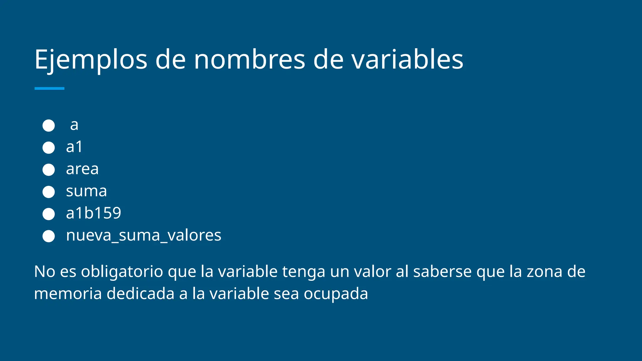 Ejemplos de nombres de variables
● a
● a1
● area
● suma
● a1b159
● nueva_suma_valores
No es obligatorio que la variable tenga un valor al saberse que la zona de
memoria dedicada a la variable sea ocupada
 