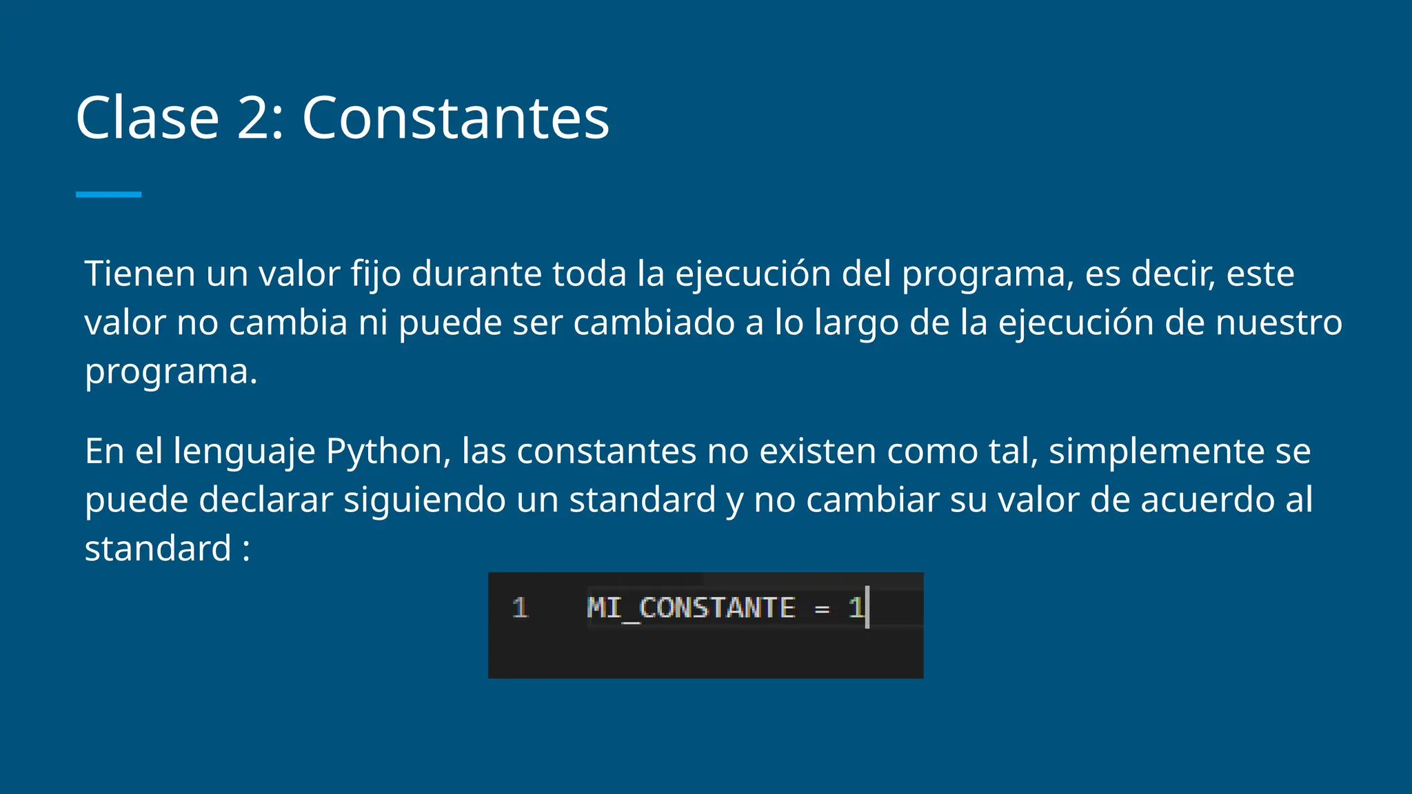Clase 2: Constantes
Tienen un valor fijo durante toda la ejecución del programa, es decir, este
valor no cambia ni puede ser cambiado a lo largo de la ejecución de nuestro
programa.
En el lenguaje Python, las constantes no existen como tal, simplemente se
puede declarar siguiendo un standard y no cambiar su valor de acuerdo al
standard :
 