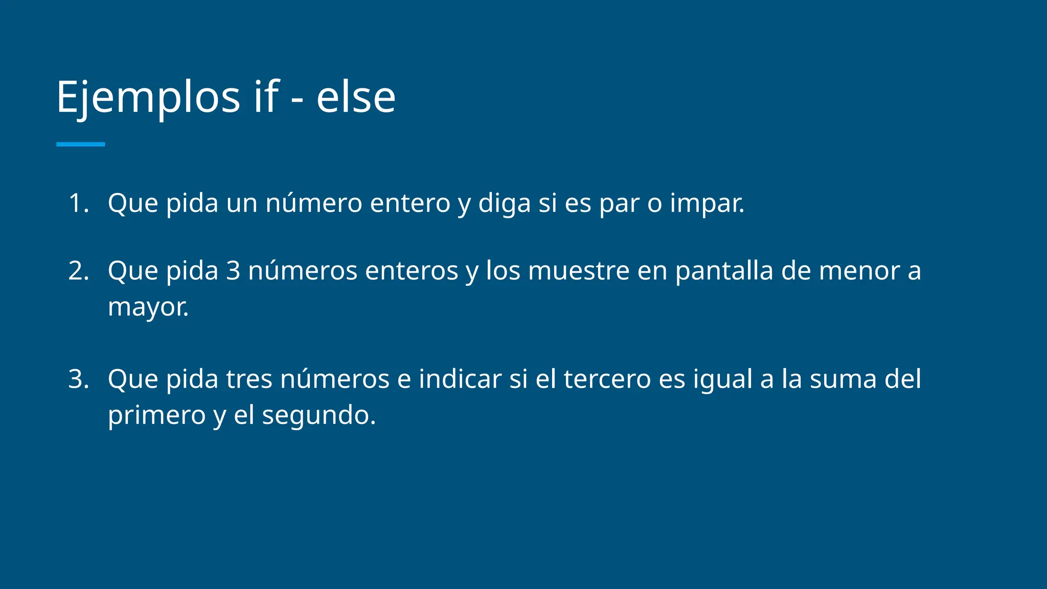 Ejemplos if - else
1. Que pida un número entero y diga si es par o impar.
2. Que pida 3 números enteros y los muestre en pantalla de menor a
mayor.
3. Que pida tres números e indicar si el tercero es igual a la suma del
primero y el segundo.
 