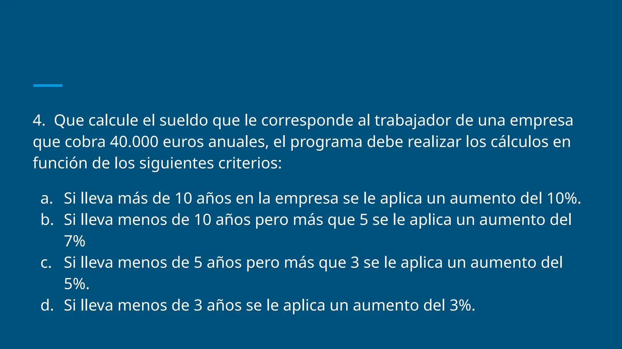 4. Que calcule el sueldo que le corresponde al trabajador de una empresa
que cobra 40.000 euros anuales, el programa debe realizar los cálculos en
función de los siguientes criterios:
a. Si lleva más de 10 años en la empresa se le aplica un aumento del 10%.
b. Si lleva menos de 10 años pero más que 5 se le aplica un aumento del
7%
c. Si lleva menos de 5 años pero más que 3 se le aplica un aumento del
5%.
d. Si lleva menos de 3 años se le aplica un aumento del 3%.
 