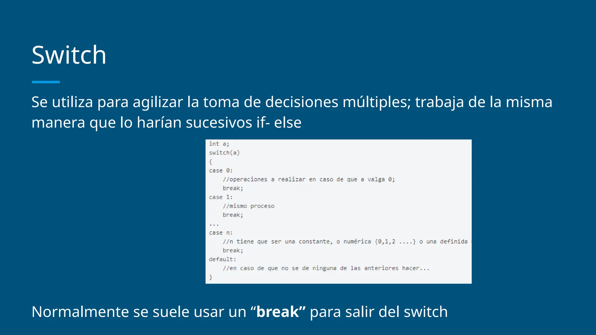Switch
Se utiliza para agilizar la toma de decisiones múltiples; trabaja de la misma
manera que lo harían sucesivos if- else
Normalmente se suele usar un “break” para salir del switch
 