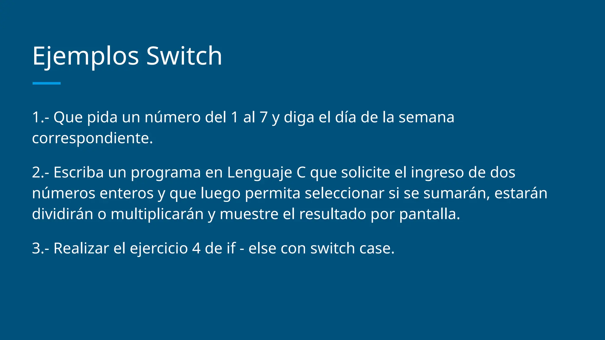 Ejemplos Switch
1.- Que pida un número del 1 al 7 y diga el día de la semana
correspondiente.
2.- Escriba un programa en Lenguaje C que solicite el ingreso de dos
números enteros y que luego permita seleccionar si se sumarán, estarán
dividirán o multiplicarán y muestre el resultado por pantalla.
3.- Realizar el ejercicio 4 de if - else con switch case.
 