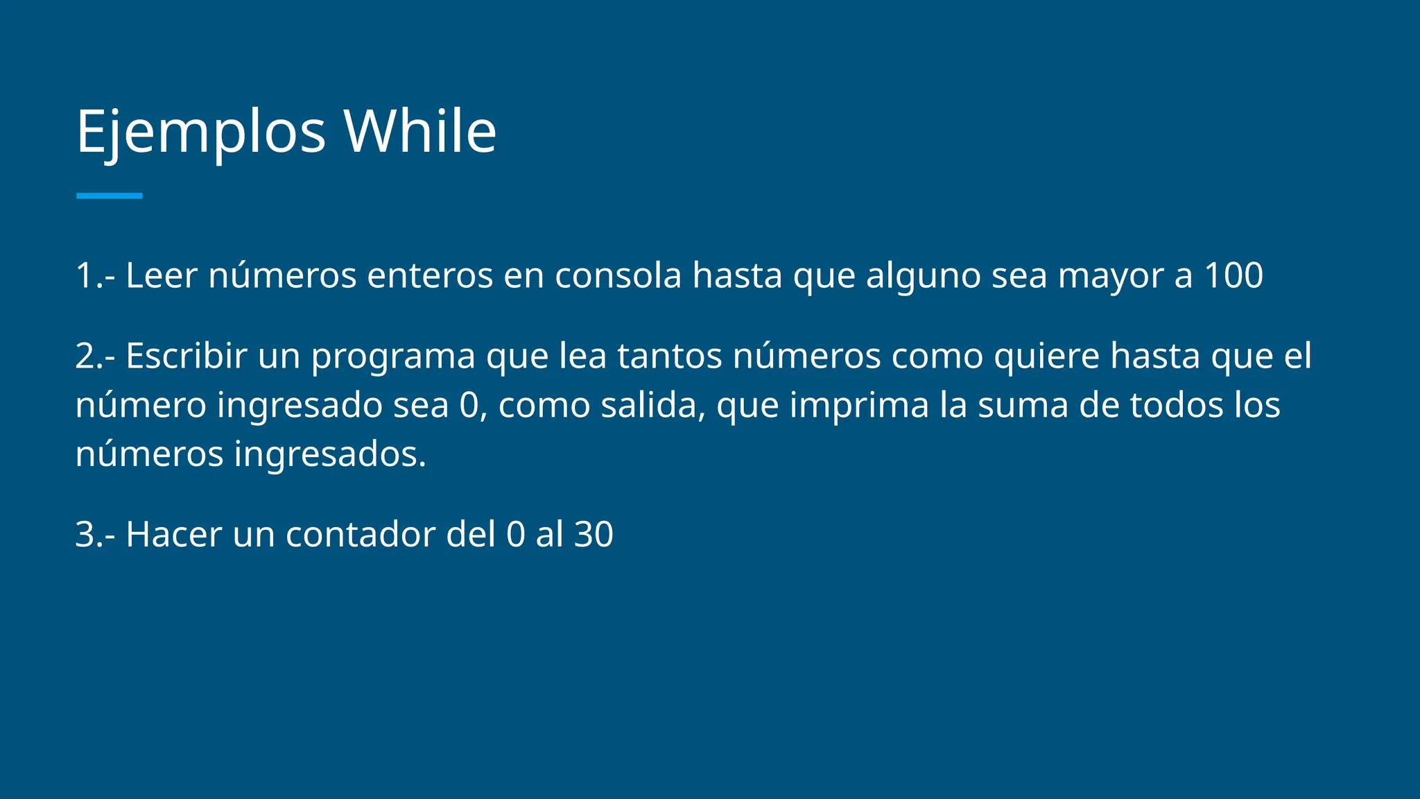 Ejemplos While
1.- Leer números enteros en consola hasta que alguno sea mayor a 100
2.- Escribir un programa que lea tantos números como quiere hasta que el
número ingresado sea 0, como salida, que imprima la suma de todos los
números ingresados.
3.- Hacer un contador del 0 al 30
 