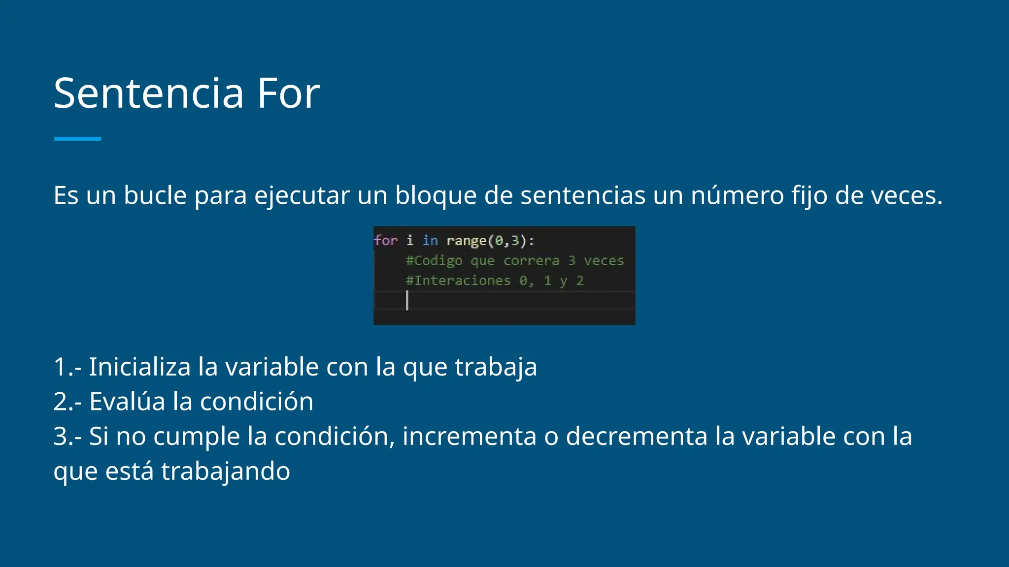 Sentencia For
Es un bucle para ejecutar un bloque de sentencias un número fijo de veces.
1.- Inicializa la variable con la que trabaja
2.- Evalúa la condición
3.- Si no cumple la condición, incrementa o decrementa la variable con la
que está trabajando
 