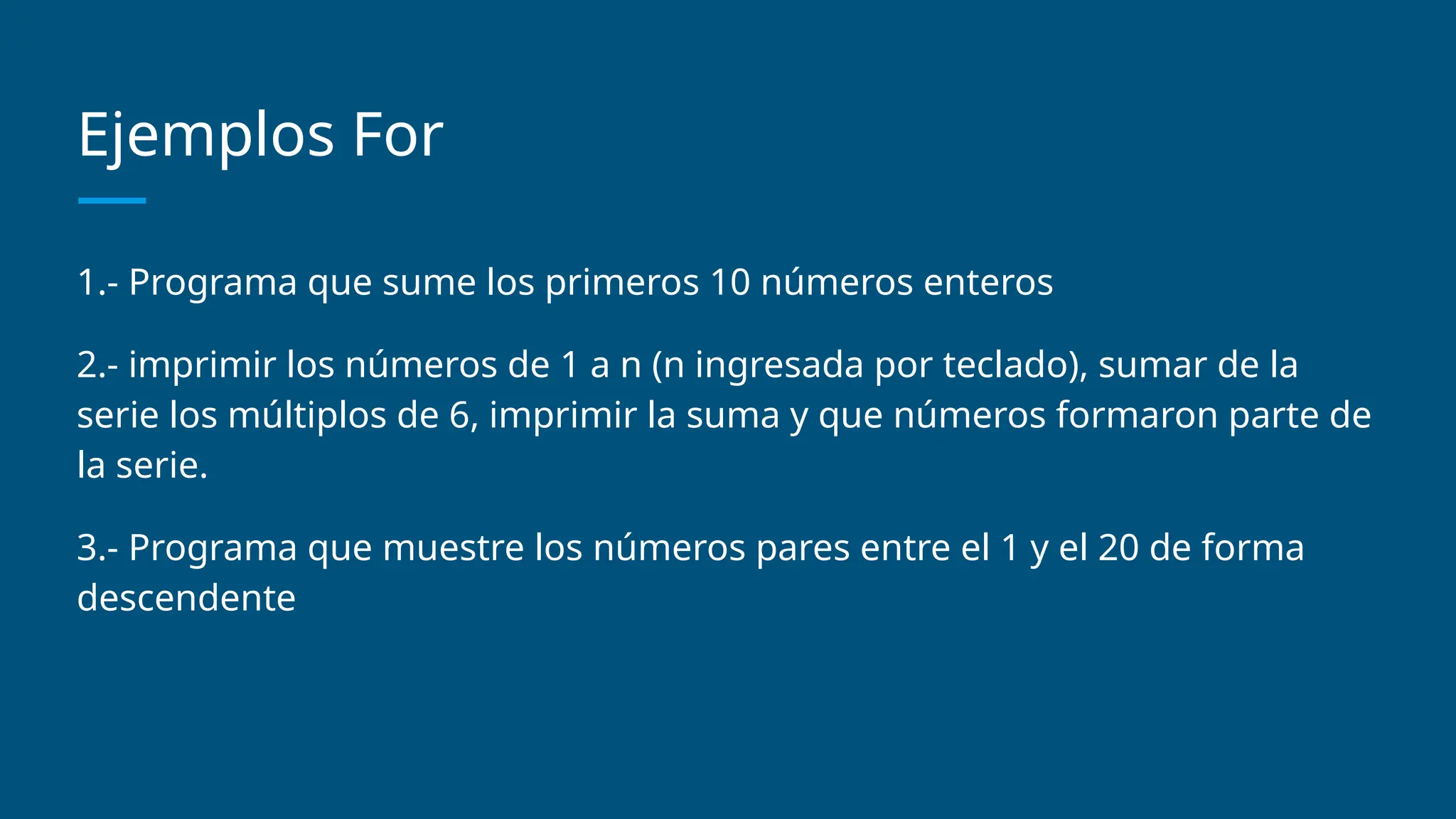 Ejemplos For
1.- Programa que sume los primeros 10 números enteros
2.- imprimir los números de 1 a n (n ingresada por teclado), sumar de la
serie los múltiplos de 6, imprimir la suma y que números formaron parte de
la serie.
3.- Programa que muestre los números pares entre el 1 y el 20 de forma
descendente
 