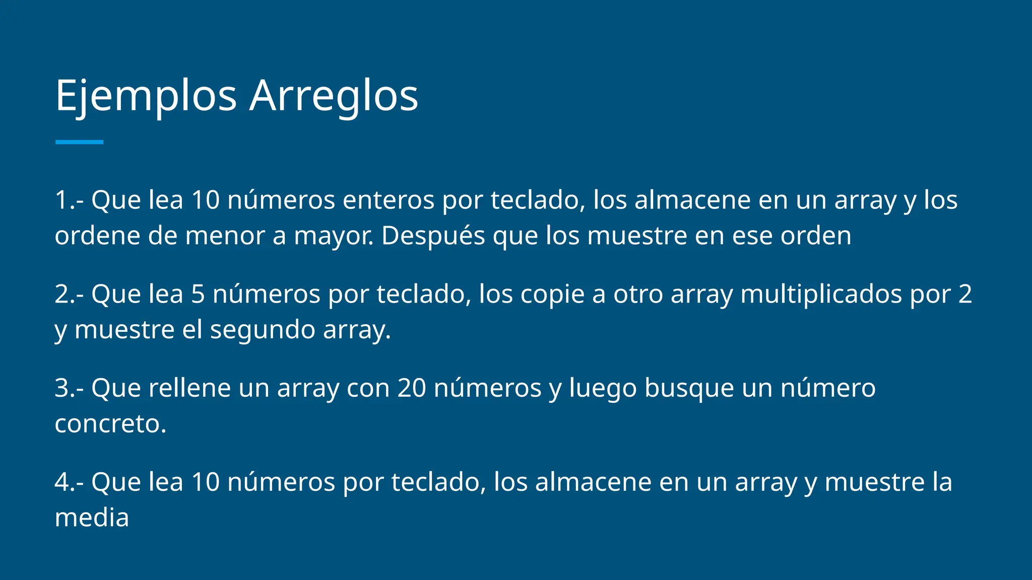 Ejemplos Arreglos
1.- Que lea 10 números enteros por teclado, los almacene en un array y los
ordene de menor a mayor. Después que los muestre en ese orden
2.- Que lea 5 números por teclado, los copie a otro array multiplicados por 2
y muestre el segundo array.
3.- Que rellene un array con 20 números y luego busque un número
concreto.
4.- Que lea 10 números por teclado, los almacene en un array y muestre la
media
 