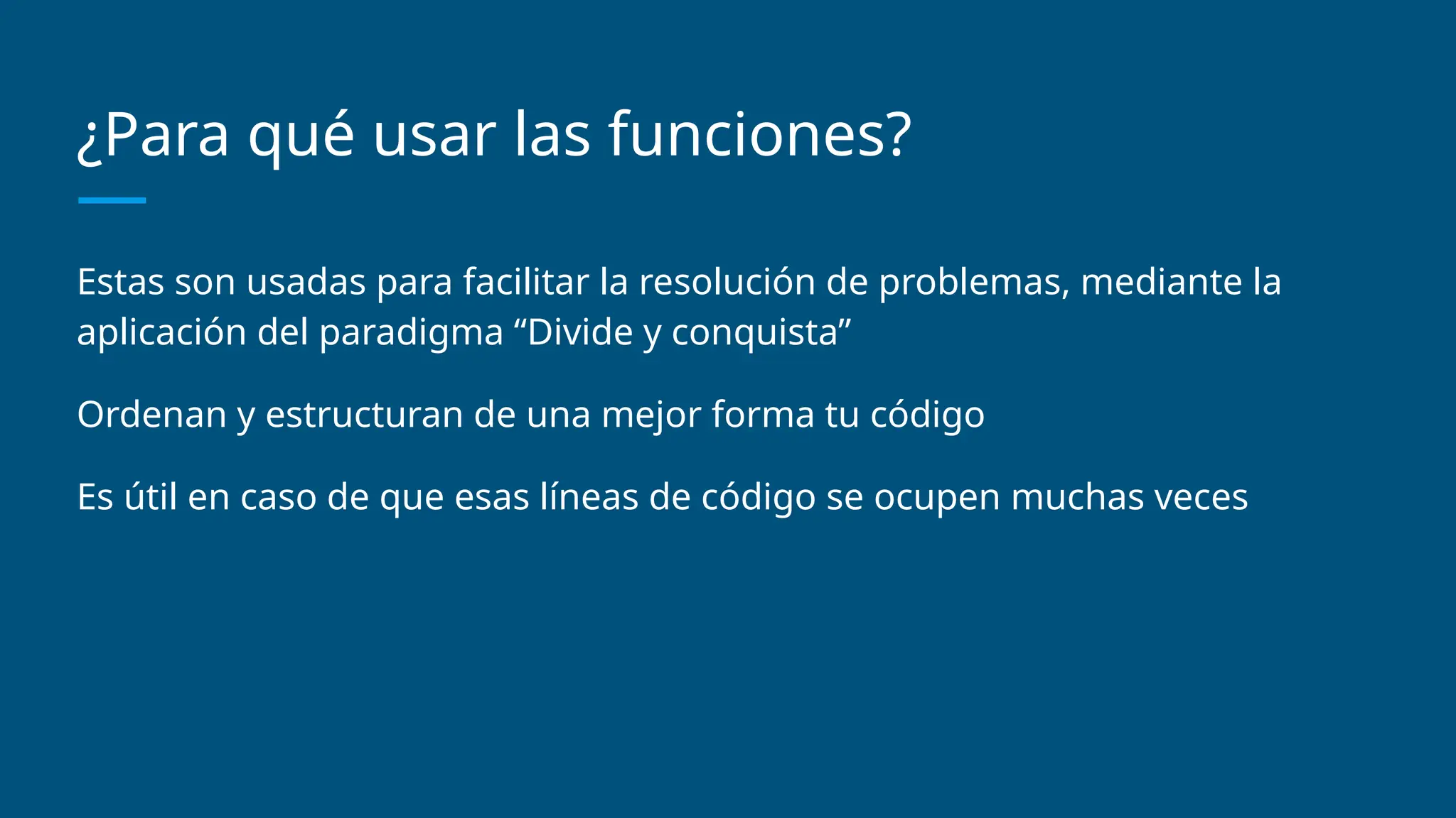¿Para qué usar las funciones?
Estas son usadas para facilitar la resolución de problemas, mediante la
aplicación del paradigma “Divide y conquista”
Ordenan y estructuran de una mejor forma tu código
Es útil en caso de que esas líneas de código se ocupen muchas veces
 
