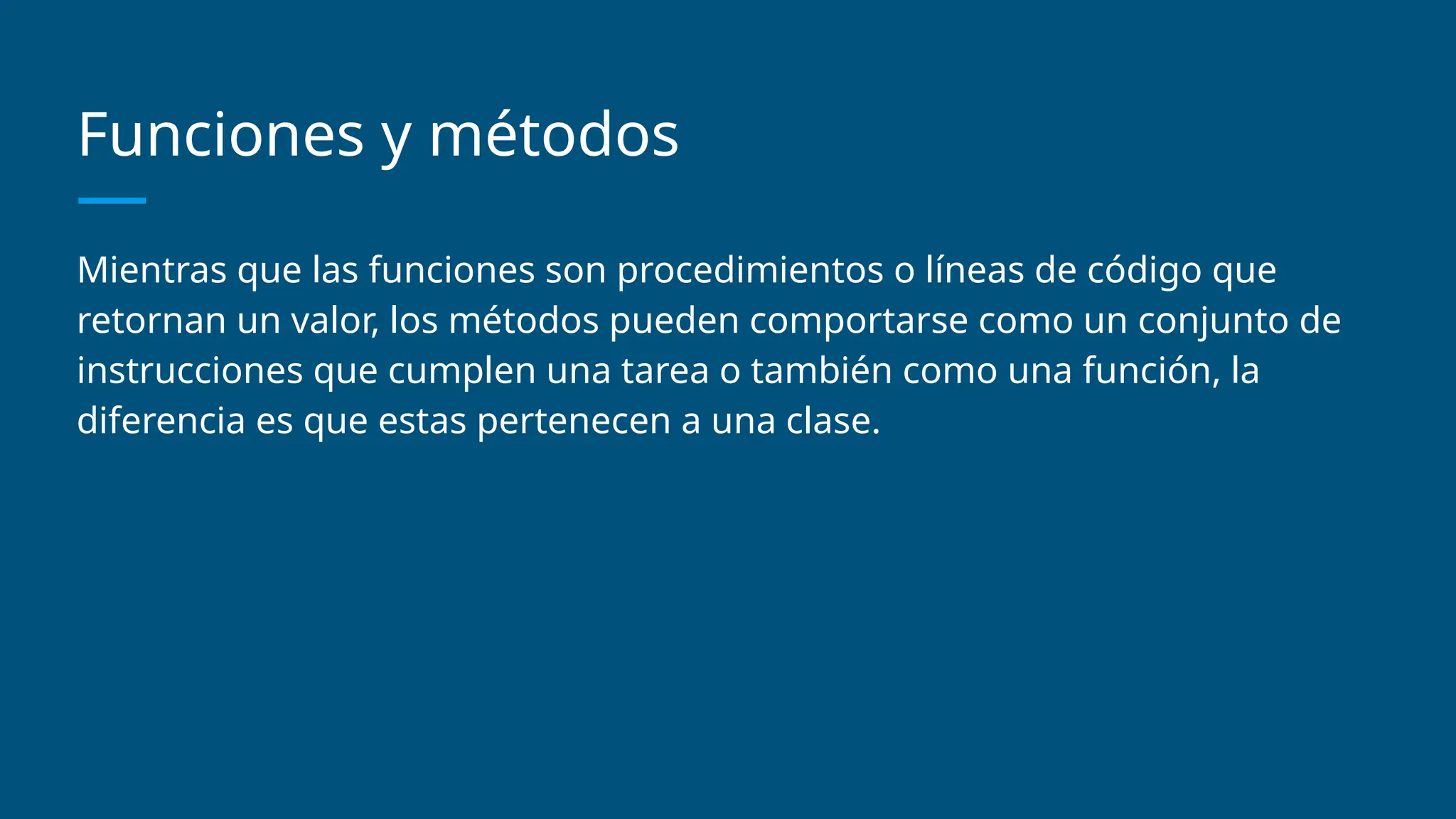 Funciones y métodos
Mientras que las funciones son procedimientos o líneas de código que
retornan un valor, los métodos pueden comportarse como un conjunto de
instrucciones que cumplen una tarea o también como una función, la
diferencia es que estas pertenecen a una clase.
 