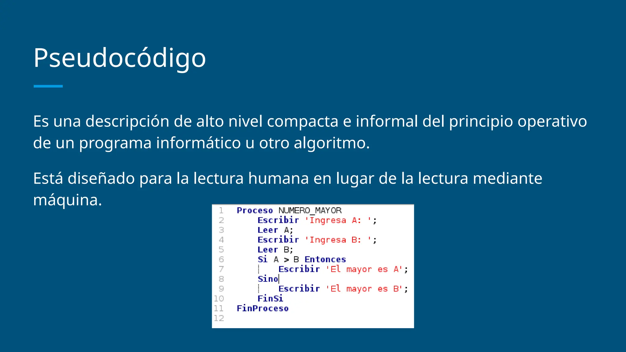 Pseudocódigo
Es una descripción de alto nivel compacta e informal del principio operativo
de un programa informático u otro algoritmo.
Está diseñado para la lectura humana en lugar de la lectura mediante
máquina.
 