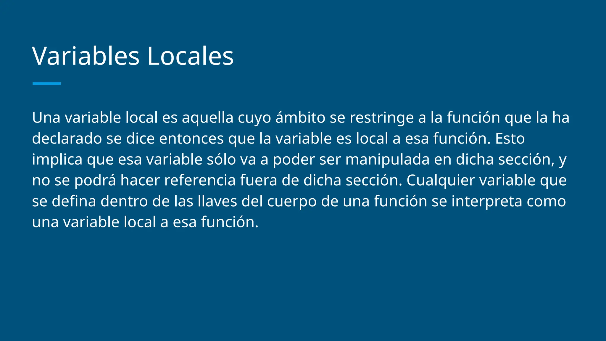 Variables Locales
Una variable local es aquella cuyo ámbito se restringe a la función que la ha
declarado se dice entonces que la variable es local a esa función. Esto
implica que esa variable sólo va a poder ser manipulada en dicha sección, y
no se podrá hacer referencia fuera de dicha sección. Cualquier variable que
se defina dentro de las llaves del cuerpo de una función se interpreta como
una variable local a esa función.
 