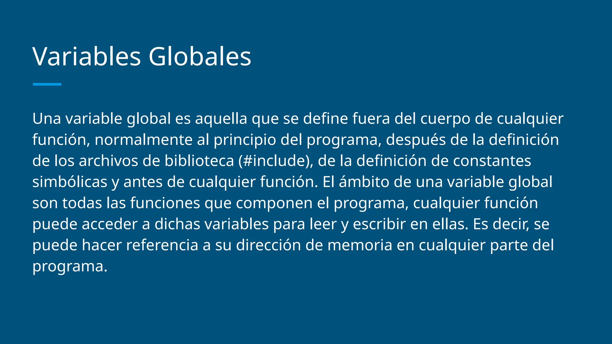 Variables Globales
Una variable global es aquella que se define fuera del cuerpo de cualquier
función, normalmente al principio del programa, después de la definición
de los archivos de biblioteca (#include), de la definición de constantes
simbólicas y antes de cualquier función. El ámbito de una variable global
son todas las funciones que componen el programa, cualquier función
puede acceder a dichas variables para leer y escribir en ellas. Es decir, se
puede hacer referencia a su dirección de memoria en cualquier parte del
programa.
 