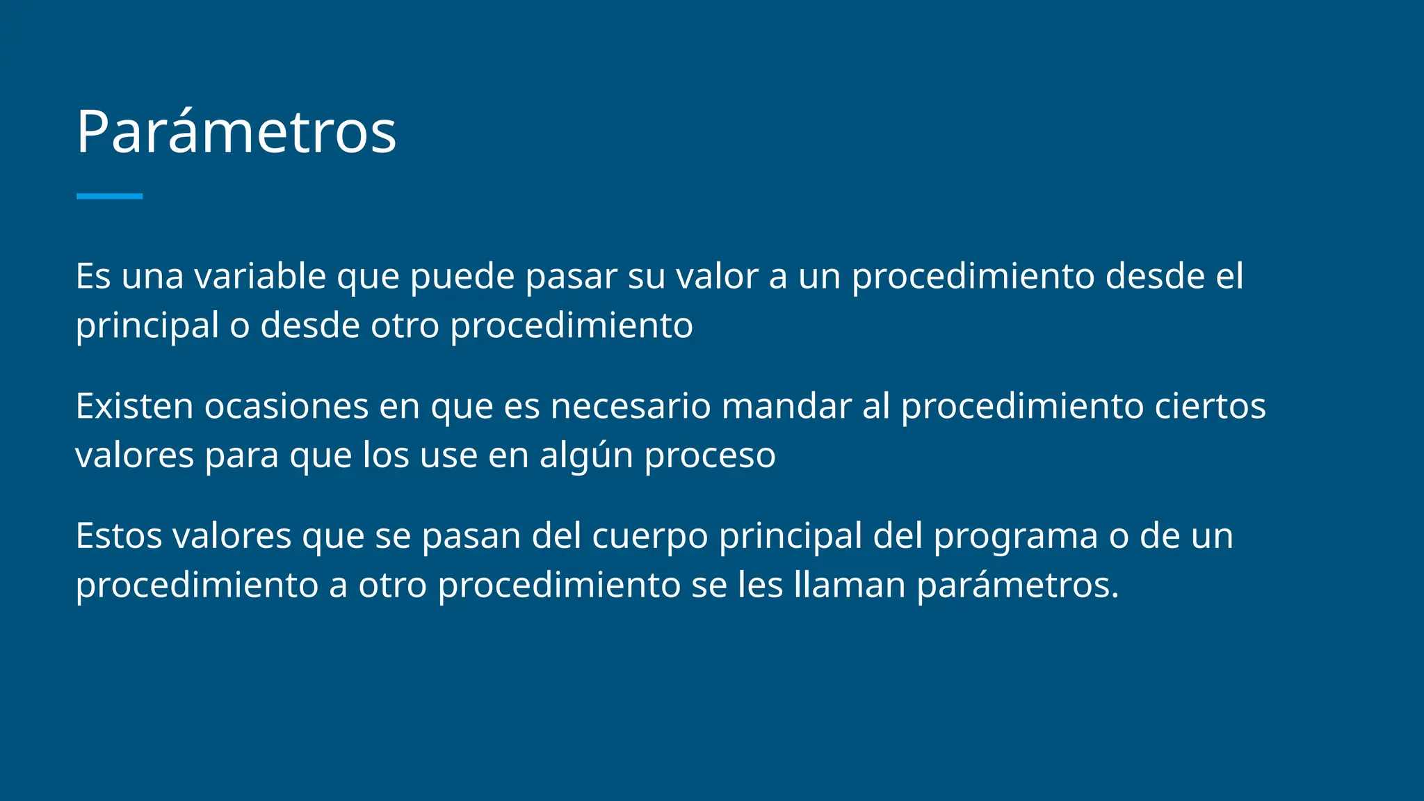 Parámetros
Es una variable que puede pasar su valor a un procedimiento desde el
principal o desde otro procedimiento
Existen ocasiones en que es necesario mandar al procedimiento ciertos
valores para que los use en algún proceso
Estos valores que se pasan del cuerpo principal del programa o de un
procedimiento a otro procedimiento se les llaman parámetros.
 