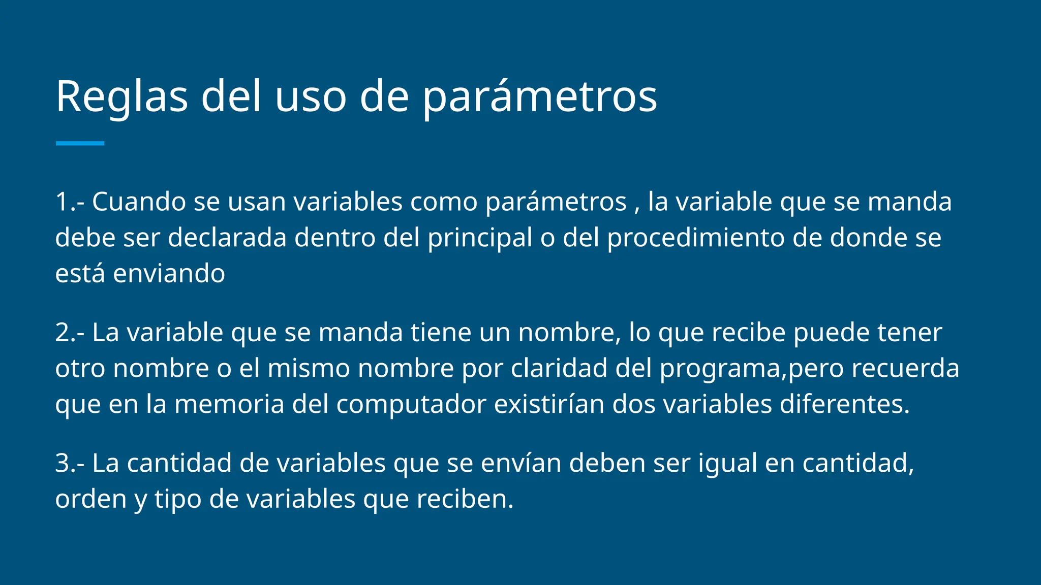 Reglas del uso de parámetros
1.- Cuando se usan variables como parámetros , la variable que se manda
debe ser declarada dentro del principal o del procedimiento de donde se
está enviando
2.- La variable que se manda tiene un nombre, lo que recibe puede tener
otro nombre o el mismo nombre por claridad del programa,pero recuerda
que en la memoria del computador existirían dos variables diferentes.
3.- La cantidad de variables que se envían deben ser igual en cantidad,
orden y tipo de variables que reciben.
 