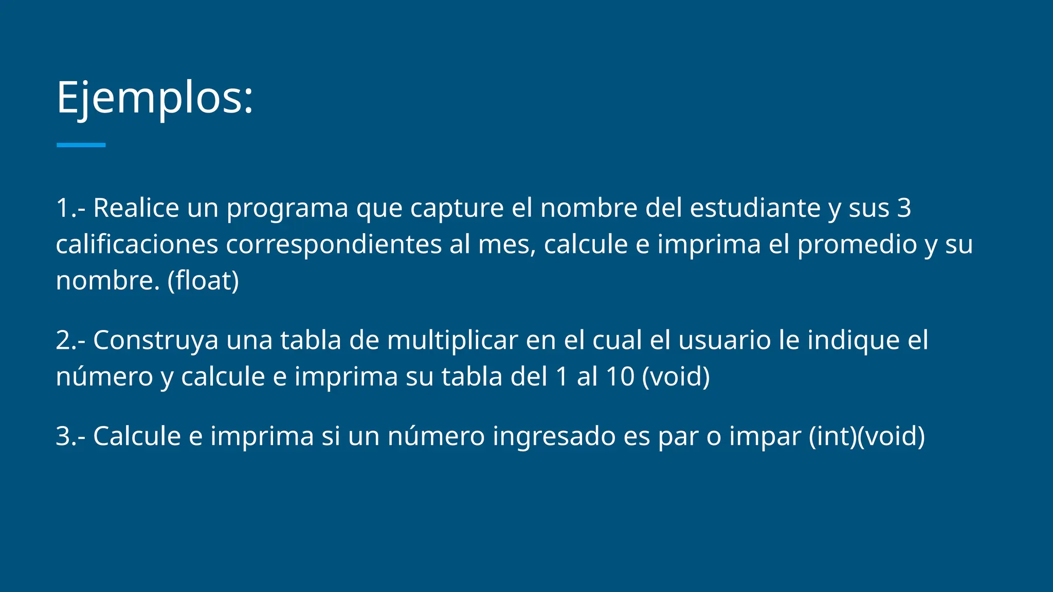 Ejemplos:
1.- Realice un programa que capture el nombre del estudiante y sus 3
calificaciones correspondientes al mes, calcule e imprima el promedio y su
nombre. (float)
2.- Construya una tabla de multiplicar en el cual el usuario le indique el
número y calcule e imprima su tabla del 1 al 10 (void)
3.- Calcule e imprima si un número ingresado es par o impar (int)(void)
 