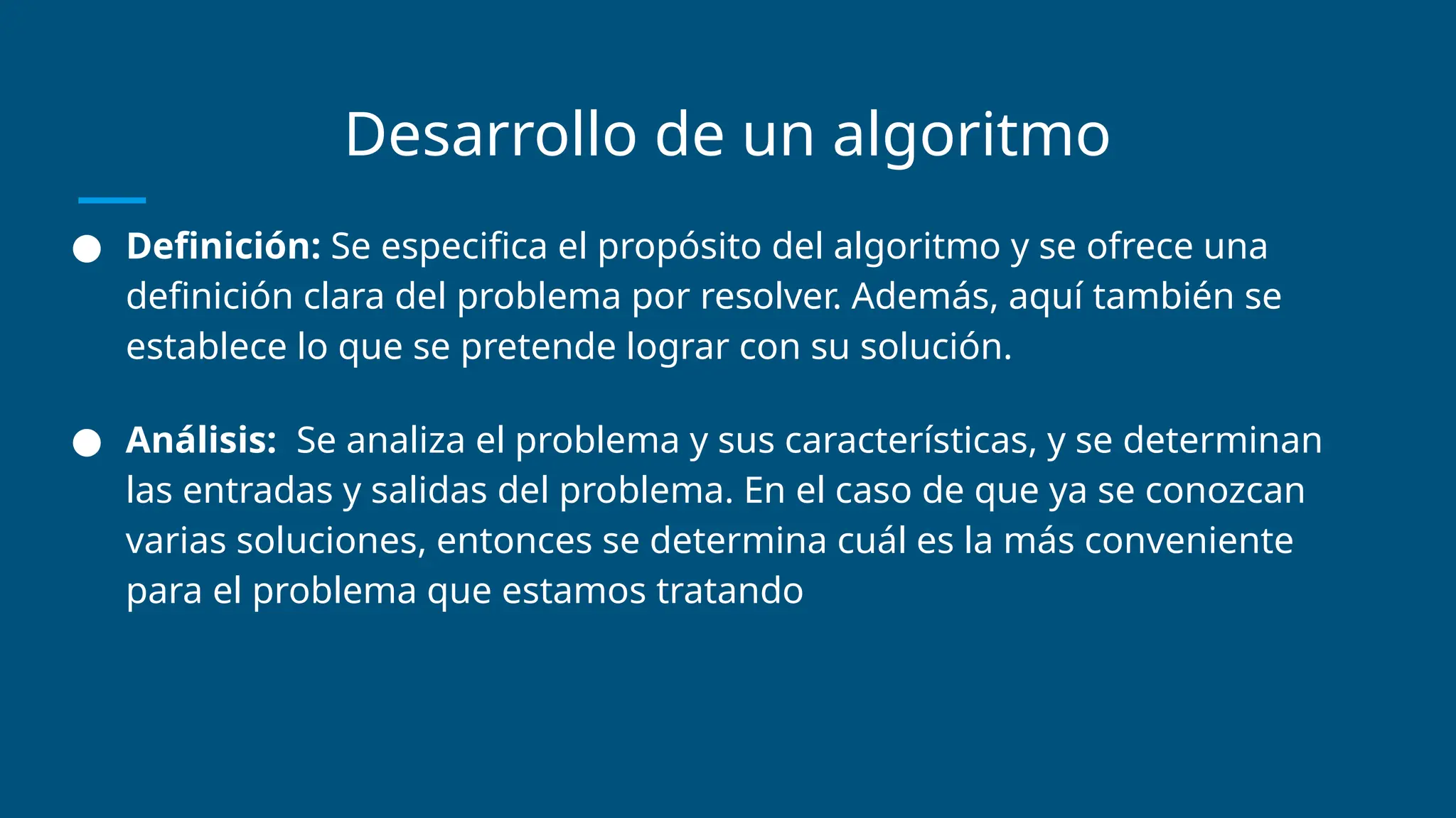 Desarrollo de un algoritmo
● Definición: Se especifica el propósito del algoritmo y se ofrece una
definición clara del problema por resolver. Además, aquí también se
establece lo que se pretende lograr con su solución.
● Análisis: Se analiza el problema y sus características, y se determinan
las entradas y salidas del problema. En el caso de que ya se conozcan
varias soluciones, entonces se determina cuál es la más conveniente
para el problema que estamos tratando
 