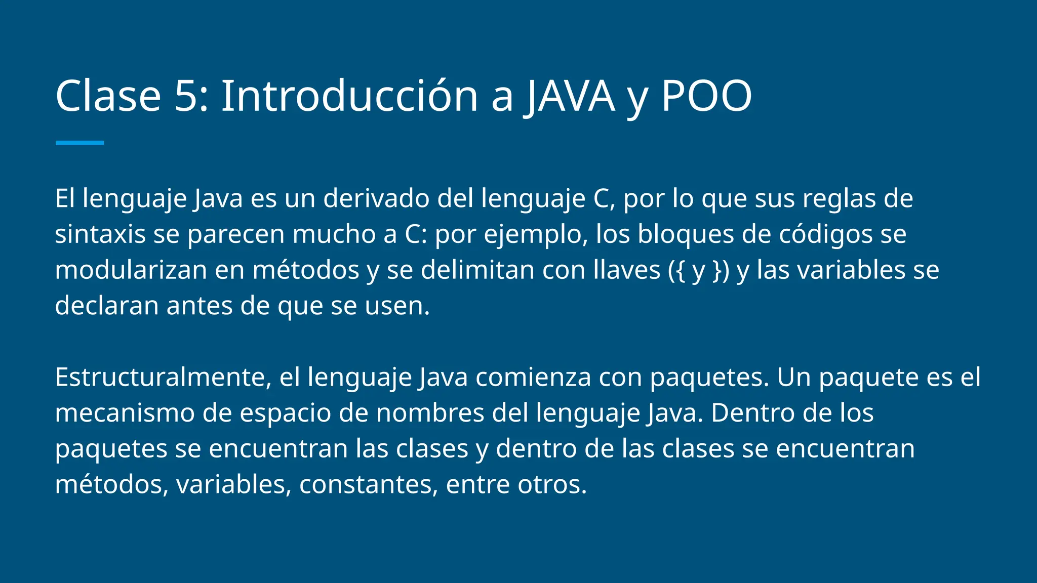 Clase 5: Introducción a JAVA y POO
El lenguaje Java es un derivado del lenguaje C, por lo que sus reglas de
sintaxis se parecen mucho a C: por ejemplo, los bloques de códigos se
modularizan en métodos y se delimitan con llaves ({ y }) y las variables se
declaran antes de que se usen.
Estructuralmente, el lenguaje Java comienza con paquetes. Un paquete es el
mecanismo de espacio de nombres del lenguaje Java. Dentro de los
paquetes se encuentran las clases y dentro de las clases se encuentran
métodos, variables, constantes, entre otros.
 