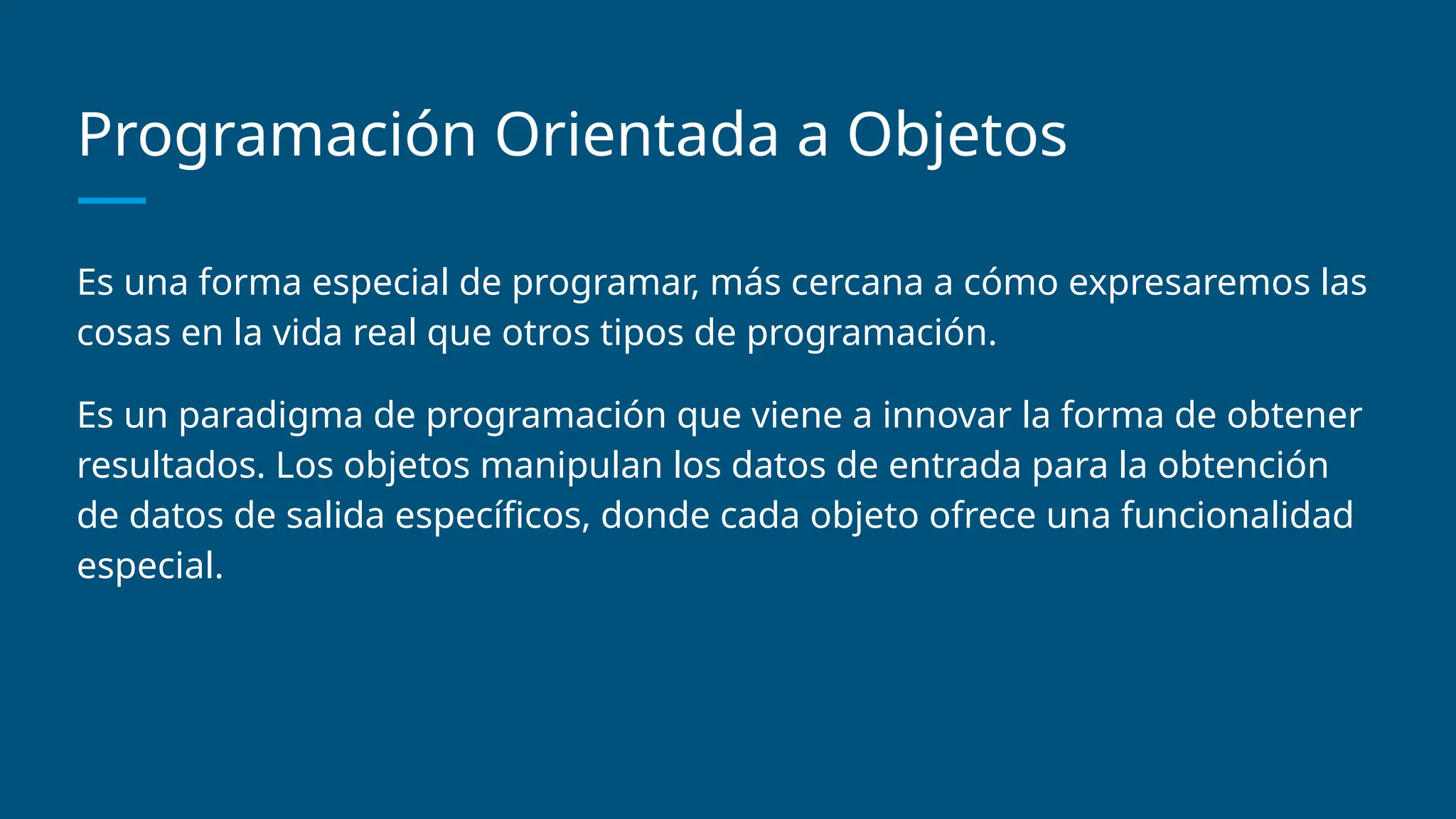 Programación Orientada a Objetos
Es una forma especial de programar, más cercana a cómo expresaremos las
cosas en la vida real que otros tipos de programación.
Es un paradigma de programación que viene a innovar la forma de obtener
resultados. Los objetos manipulan los datos de entrada para la obtención
de datos de salida específicos, donde cada objeto ofrece una funcionalidad
especial.
 