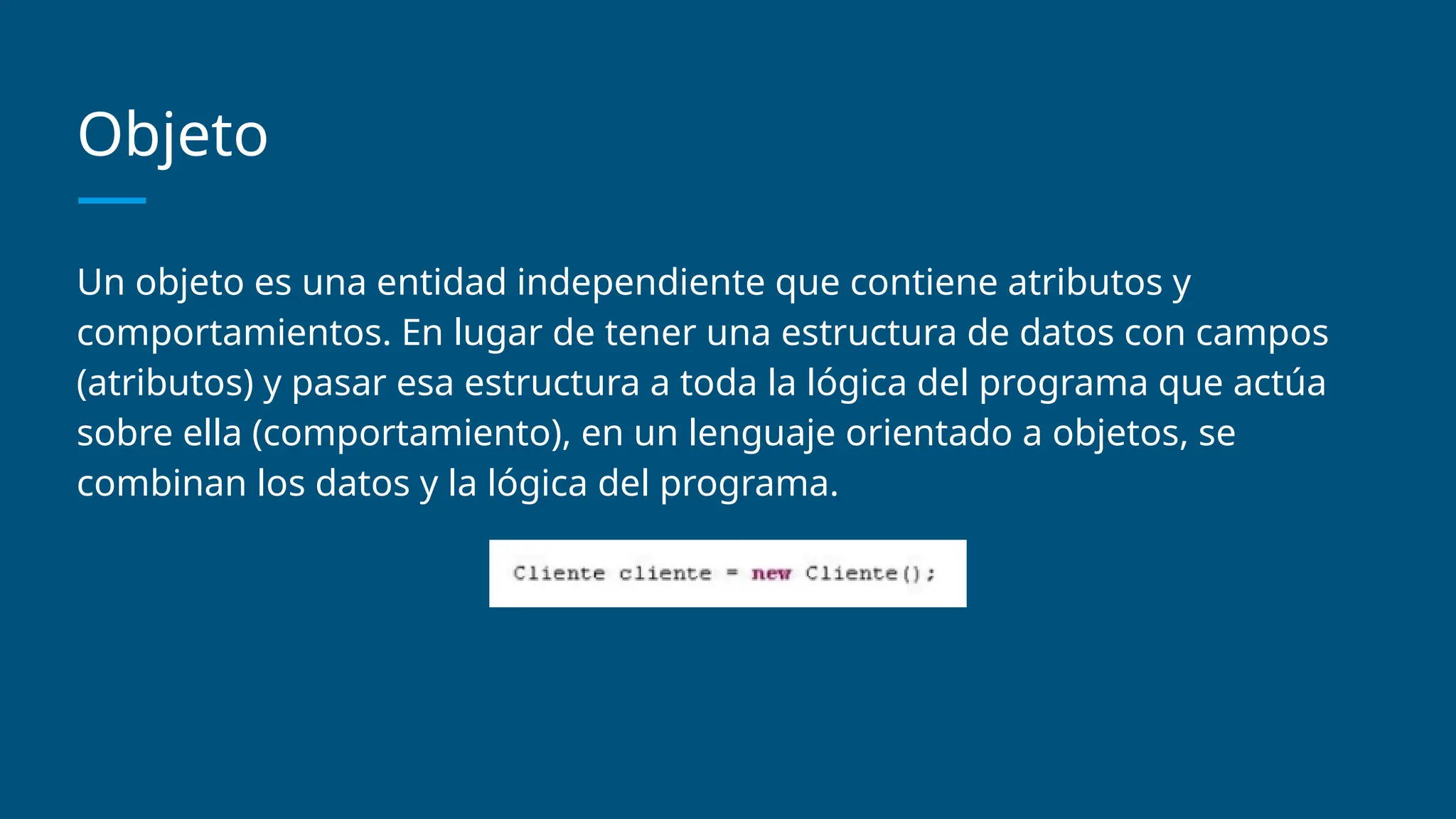 Objeto
Un objeto es una entidad independiente que contiene atributos y
comportamientos. En lugar de tener una estructura de datos con campos
(atributos) y pasar esa estructura a toda la lógica del programa que actúa
sobre ella (comportamiento), en un lenguaje orientado a objetos, se
combinan los datos y la lógica del programa.
 