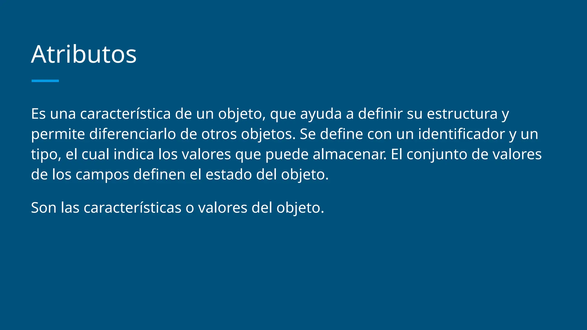 Atributos
Es una característica de un objeto, que ayuda a definir su estructura y
permite diferenciarlo de otros objetos. Se define con un identificador y un
tipo, el cual indica los valores que puede almacenar. El conjunto de valores
de los campos definen el estado del objeto.
Son las características o valores del objeto.
 