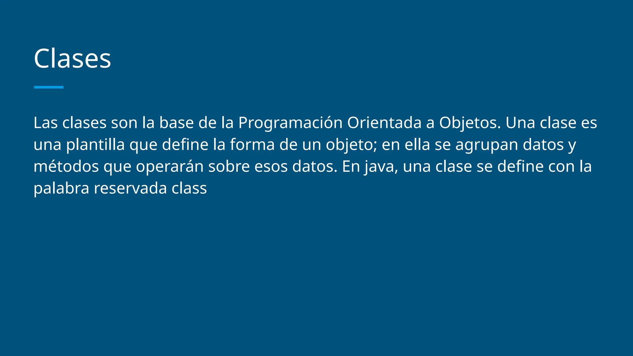 Clases
Las clases son la base de la Programación Orientada a Objetos. Una clase es
una plantilla que define la forma de un objeto; en ella se agrupan datos y
métodos que operarán sobre esos datos. En java, una clase se define con la
palabra reservada class
 