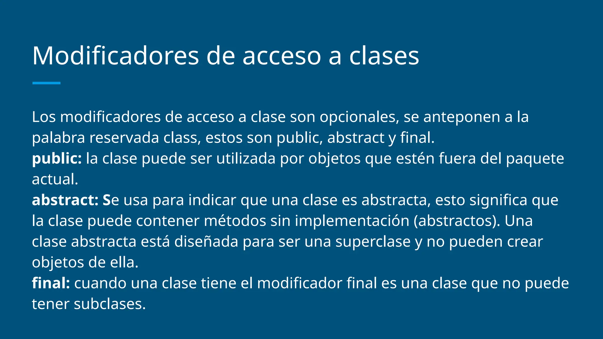 Modificadores de acceso a clases
Los modificadores de acceso a clase son opcionales, se anteponen a la
palabra reservada class, estos son public, abstract y final.
public: la clase puede ser utilizada por objetos que estén fuera del paquete
actual.
abstract: Se usa para indicar que una clase es abstracta, esto significa que
la clase puede contener métodos sin implementación (abstractos). Una
clase abstracta está diseñada para ser una superclase y no pueden crear
objetos de ella.
final: cuando una clase tiene el modificador final es una clase que no puede
tener subclases.
 