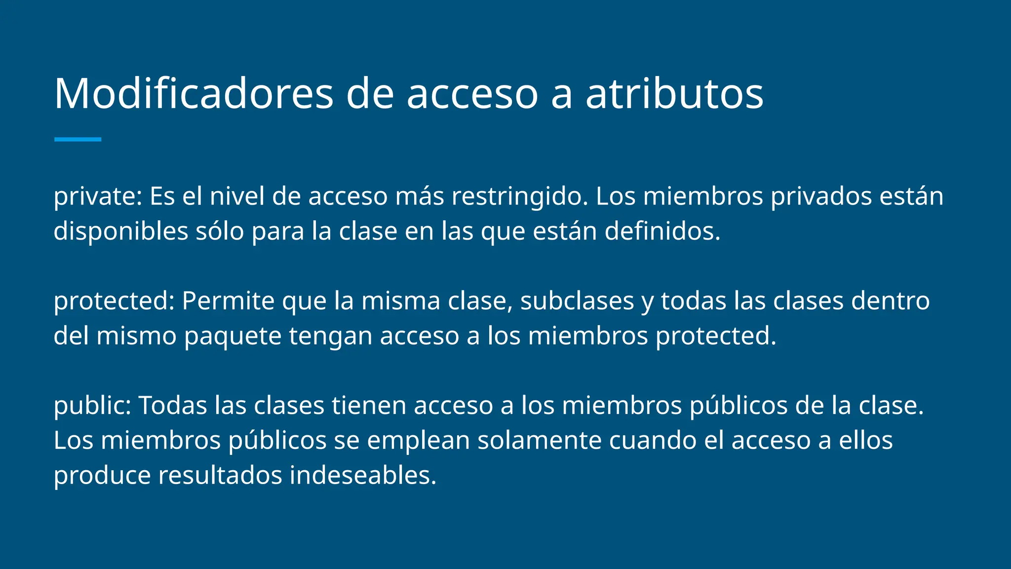 Modificadores de acceso a atributos
private: Es el nivel de acceso más restringido. Los miembros privados están
disponibles sólo para la clase en las que están definidos.
protected: Permite que la misma clase, subclases y todas las clases dentro
del mismo paquete tengan acceso a los miembros protected.
public: Todas las clases tienen acceso a los miembros públicos de la clase.
Los miembros públicos se emplean solamente cuando el acceso a ellos
produce resultados indeseables.
 