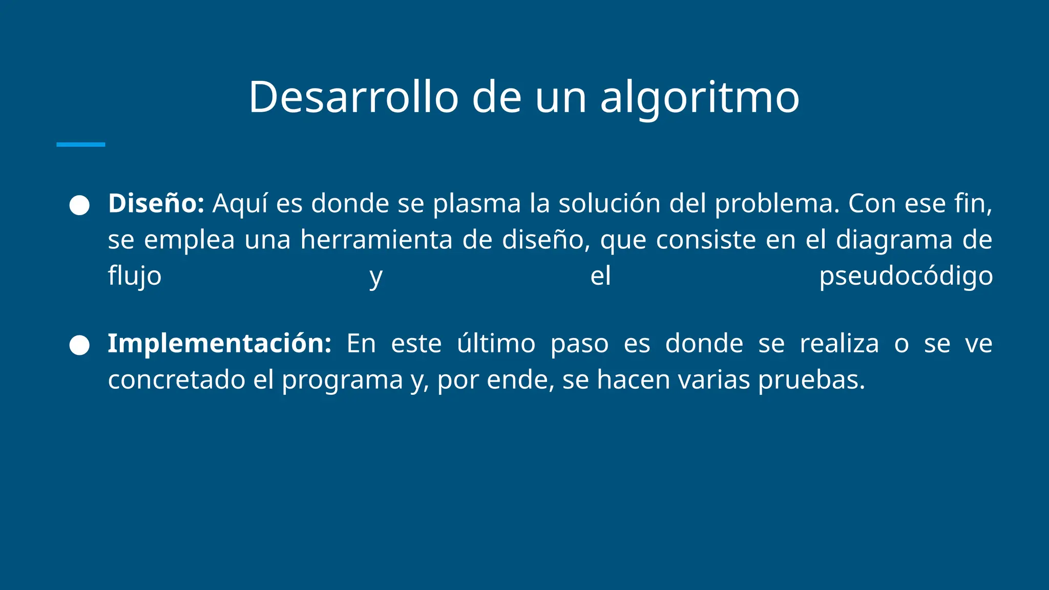 Desarrollo de un algoritmo
● Diseño: Aquí es donde se plasma la solución del problema. Con ese fin,
se emplea una herramienta de diseño, que consiste en el diagrama de
flujo y el pseudocódigo
● Implementación: En este último paso es donde se realiza o se ve
concretado el programa y, por ende, se hacen varias pruebas.
 