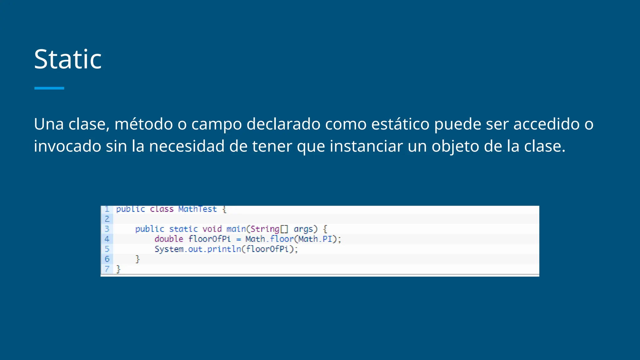 Static
Una clase, método o campo declarado como estático puede ser accedido o
invocado sin la necesidad de tener que instanciar un objeto de la clase.
 