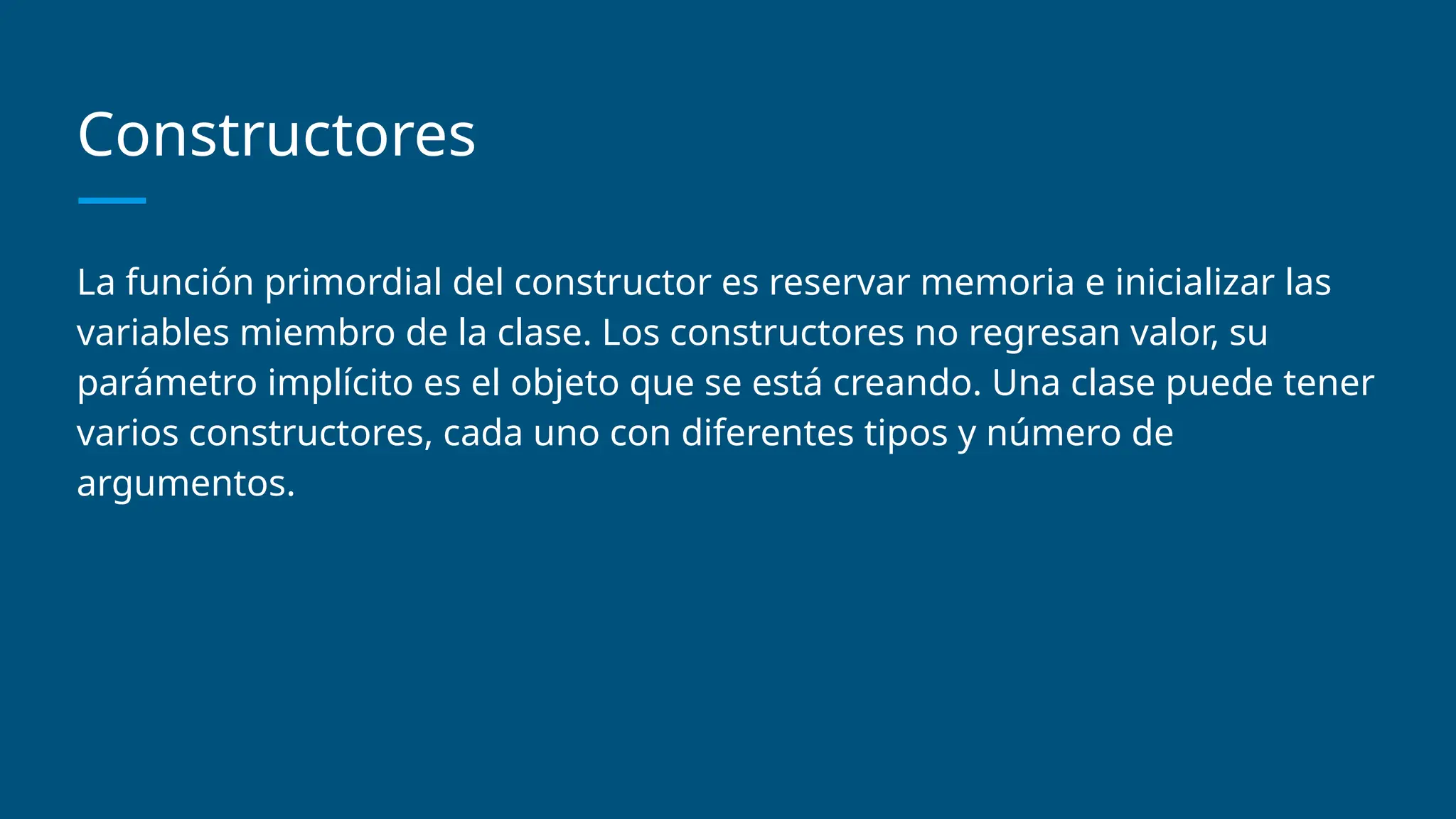 Constructores
La función primordial del constructor es reservar memoria e inicializar las
variables miembro de la clase. Los constructores no regresan valor, su
parámetro implícito es el objeto que se está creando. Una clase puede tener
varios constructores, cada uno con diferentes tipos y número de
argumentos.
 