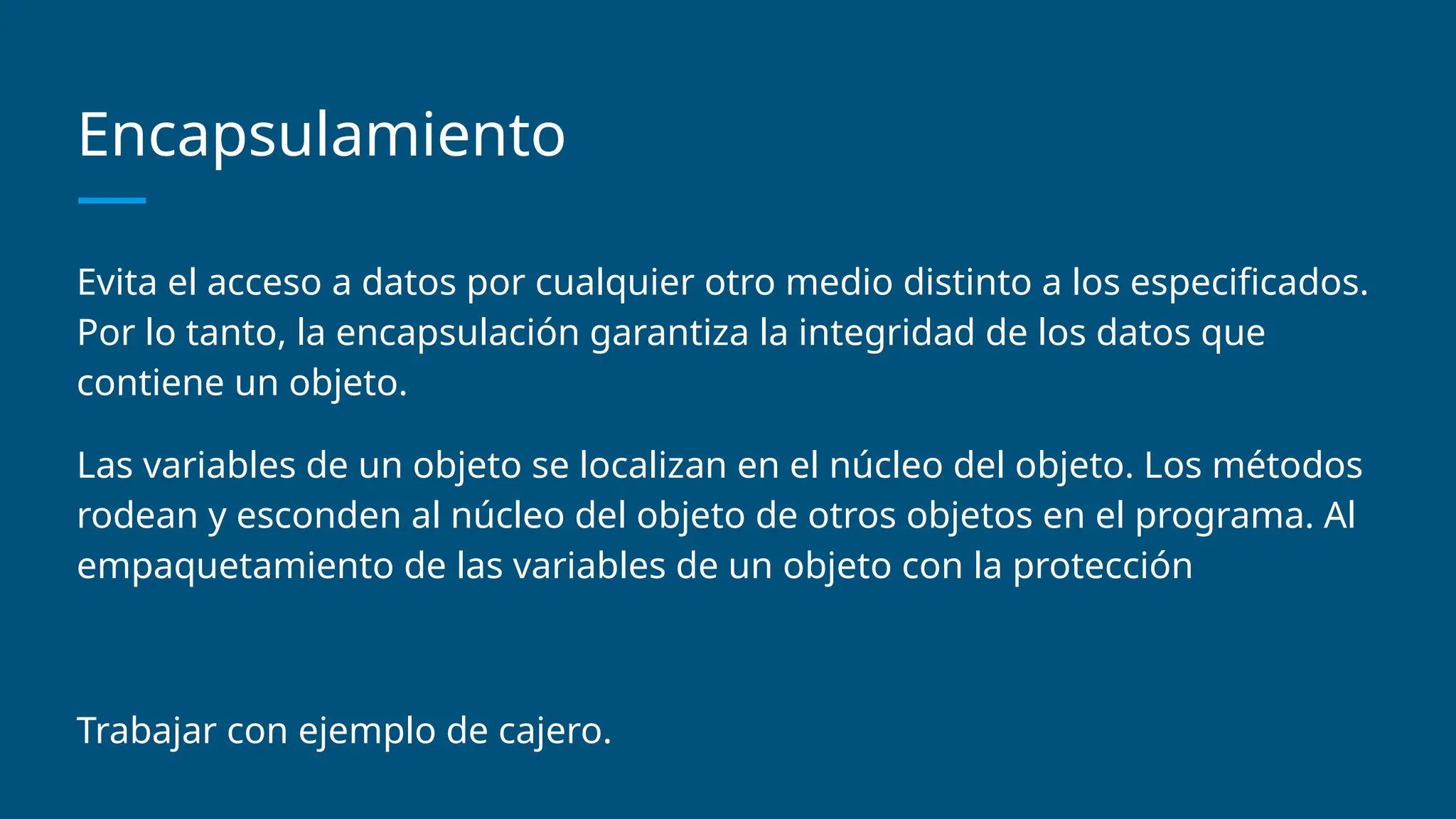 Encapsulamiento
Evita el acceso a datos por cualquier otro medio distinto a los especificados.
Por lo tanto, la encapsulación garantiza la integridad de los datos que
contiene un objeto.
Las variables de un objeto se localizan en el núcleo del objeto. Los métodos
rodean y esconden al núcleo del objeto de otros objetos en el programa. Al
empaquetamiento de las variables de un objeto con la protección
Trabajar con ejemplo de cajero.
 