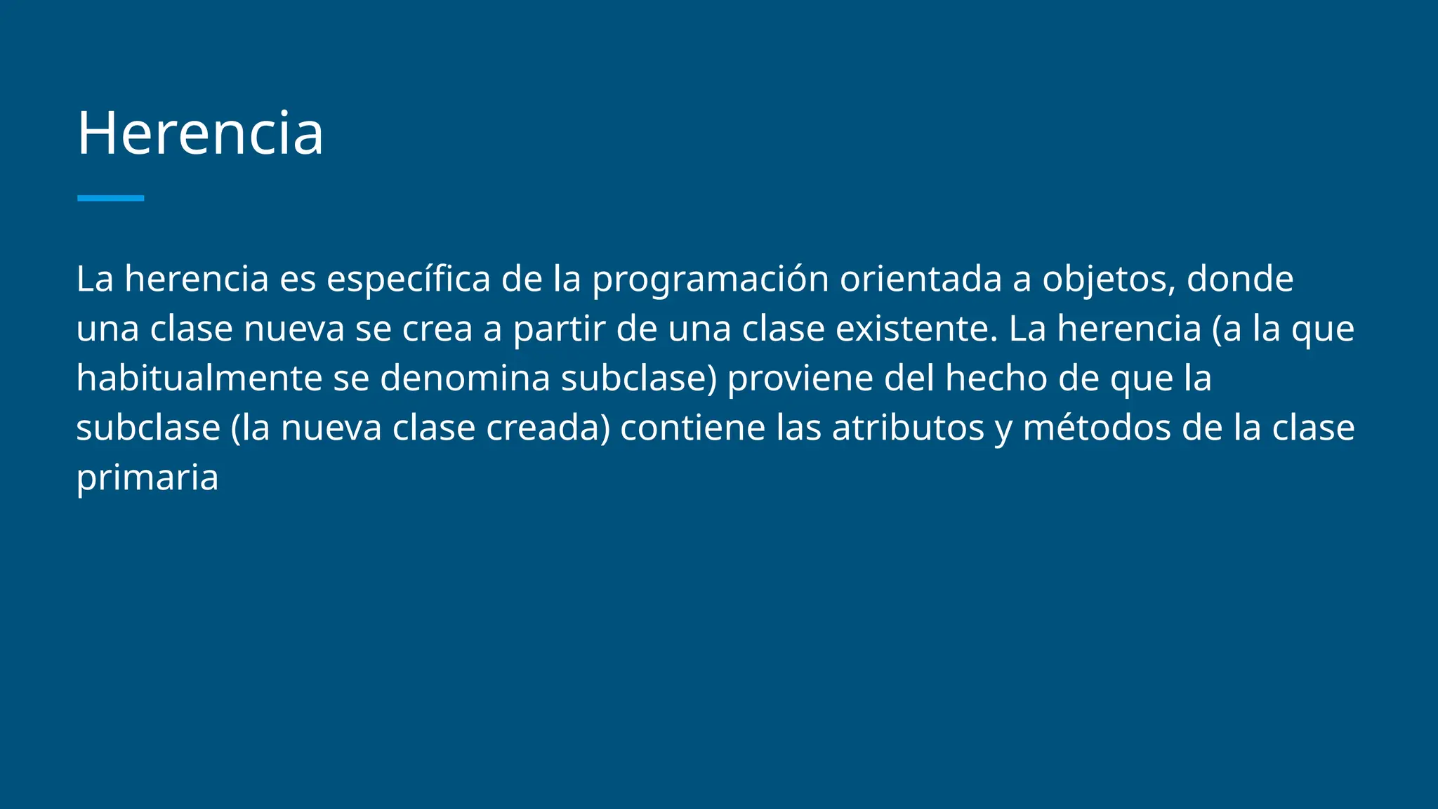 Herencia
La herencia es específica de la programación orientada a objetos, donde
una clase nueva se crea a partir de una clase existente. La herencia (a la que
habitualmente se denomina subclase) proviene del hecho de que la
subclase (la nueva clase creada) contiene las atributos y métodos de la clase
primaria
 
