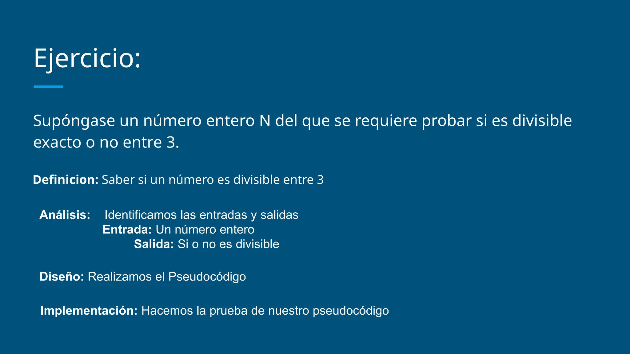 Ejercicio:
Supóngase un número entero N del que se requiere probar si es divisible
exacto o no entre 3.
Definicion: Saber si un número es divisible entre 3
Análisis: Identificamos las entradas y salidas
Entrada: Un número entero
Salida: Si o no es divisible
Diseño: Realizamos el Pseudocódigo
Implementación: Hacemos la prueba de nuestro pseudocódigo
 